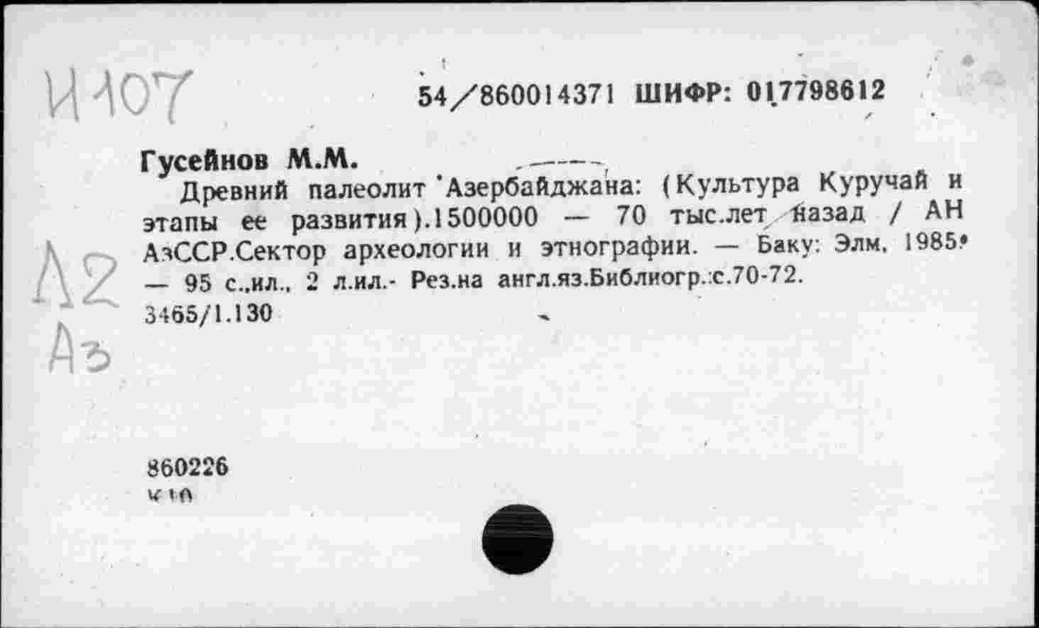 ﻿54/860014371 ШИФР: 01.7798612
uw
Гусейнов М.М.	.----г
Древний палеолит'Азербайджана: (Культура Куручай и этапы ее развития (.1500000 — 70 тыс.лет назад / АН АзССР.Сектор археологии и этнографии. — Баку: Элм. 1985! — 95 С..ИЛ.. 2 л.ил.- Рез.на англ.яз.Библиогр.:с.70-72.
3465/1.130
860226 и I«